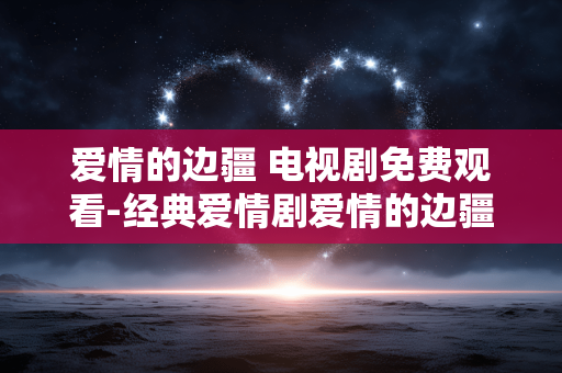 爱情的边疆 电视剧免费观看-经典爱情剧爱情的边疆全剧集免费用看 爱情的边疆 电视剧免费观看-经典爱情剧爱情的边疆全剧集免费用看