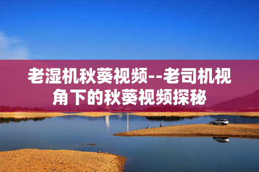 老湿机秋葵视频--老司机视角下的秋葵视频探秘 老湿机秋葵视频--老司机视角下的秋葵视频探秘