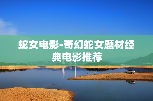 蛇女电影-奇幻蛇女题材经典电影推荐 蛇女电影-奇幻蛇女题材经典电影推荐