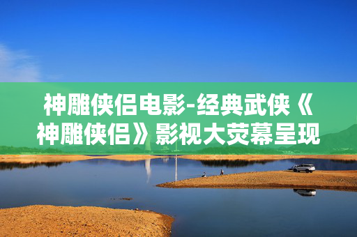 神雕侠侣电影-经典武侠《神雕侠侣》影视大荧幕呈现