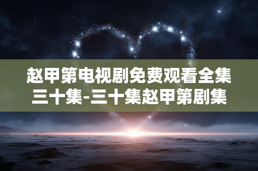 赵甲第电视剧免费观看全集三十集-三十集赵甲第剧集免费无删减全量放送 赵甲第电视剧免费观看全集三十集-三十集赵甲第剧集免费无删减全量放送