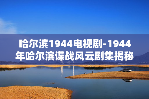 哈尔滨1944电视剧-1944年哈尔滨谍战风云剧集揭秘