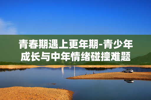 青春期遇上更年期-青少年成长与中年情绪碰撞难题