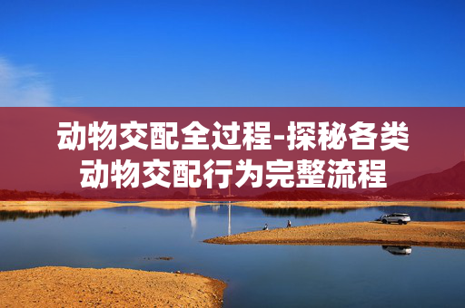 动物交配全过程-探秘各类动物交配行为完整流程 动物交配全过程-探秘各类动物交配行为完整流程