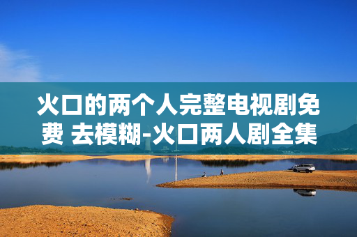 火口的两个人完整电视剧免费 去模糊-火口两人剧全集免模糊高清资源直享 火口的两个人完整电视剧免费 去模糊-火口两人剧全集免模糊高清资源直享