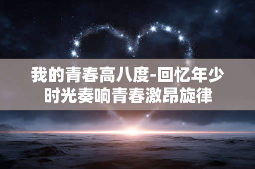 我的青春高八度-回忆年少时光奏响青春激昂旋律 我的青春高八度-回忆年少时光奏响青春激昂旋律