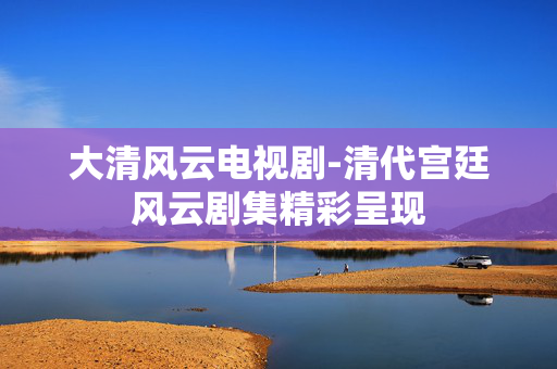 大清风云电视剧-清代宫廷风云剧集精彩呈现