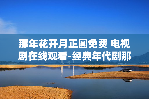 那年花开月正圆免费 电视剧在线观看-经典年代剧那年花开月正圆免费用网看 那年花开月正圆免费 电视剧在线观看-经典年代剧那年花开月正圆免费用网看