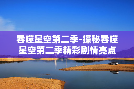 吞噬星空第二季-探秘吞噬星空第二季精彩剧情亮点 吞噬星空第二季-探秘吞噬星空第二季精彩剧情亮点