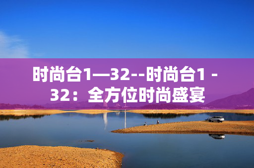 时尚台1—32--时尚台1 - 32:全方位时尚盛宴 时尚台1—32--时尚台1 - 32:全方位时尚盛宴