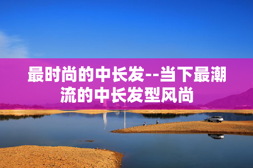 最时尚的中长发--当下最潮流的中长发型风尚 最时尚的中长发--当下最潮流的中长发型风尚