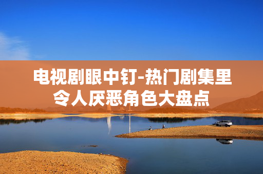 电视剧眼中钉-热门剧集里令人厌恶角色大盘点 电视剧眼中钉-热门剧集里令人厌恶角色大盘点