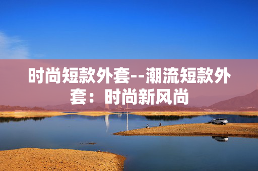 时尚短款外套--潮流短款外套:时尚新风尚 时尚短款外套--潮流短款外套:时尚新风尚