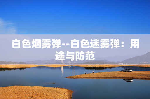 白色烟雾弹--白色迷雾弹:用途与防范 白色烟雾弹--白色迷雾弹:用途与防范
