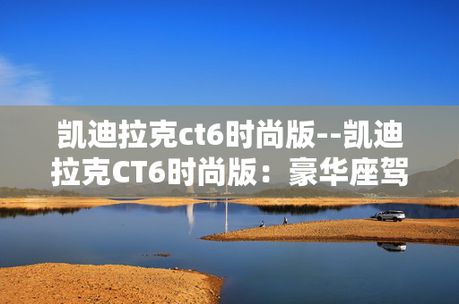 凯迪拉克ct6时尚版--凯迪拉克CT6时尚版:豪华座驾的时尚之选 凯迪拉克ct6时尚版--凯迪拉克CT6时尚版:豪华座驾的时尚之选