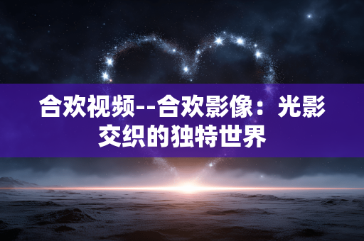 合欢视频--合欢影像:光影交织的独特世界 合欢视频--合欢影像:光影交织的独特世界