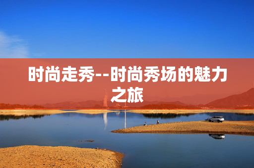 时尚走秀--时尚秀场的魅力之旅 时尚走秀--时尚秀场的魅力之旅