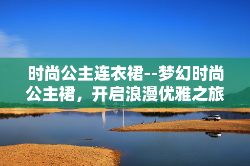 时尚公主连衣裙--梦幻时尚公主裙，开启浪漫优雅之旅