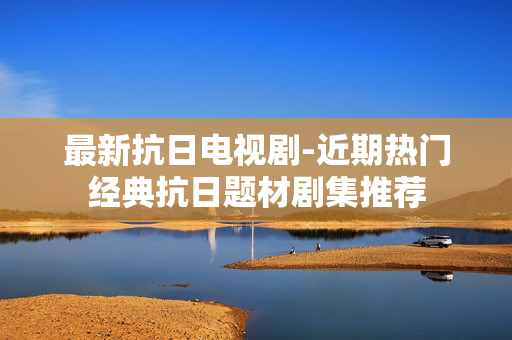 最新抗日电视剧-近期热门经典抗日题材剧集推荐