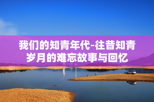我们的知青年代-往昔知青岁月的难忘故事与回忆 我们的知青年代-往昔知青岁月的难忘故事与回忆