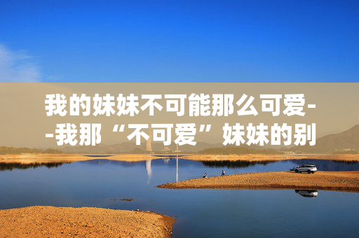 我的妹妹不可能那么可爱--我那“不可爱”妹妹的别样魅力 我的妹妹不可能那么可爱--我那“不可爱”妹妹的别样魅力