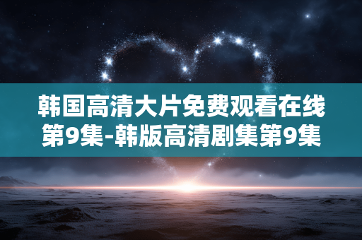 韩国高清大片免费观看在线第9集-韩版高清剧集第9集免付费在线赏 韩国高清大片免费观看在线第9集-韩版高清剧集第9集免付费在线赏