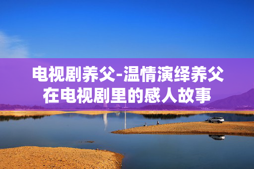 电视剧养父-温情演绎养父在电视剧里的感人故事 电视剧养父-温情演绎养父在电视剧里的感人故事