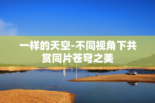 一样的天空-不同视角下共赏同片苍穹之美 一样的天空-不同视角下共赏同片苍穹之美