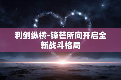 利剑纵横-锋芒所向开启全新战斗格局 利剑纵横-锋芒所向开启全新战斗格局