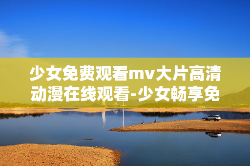 少女免费观看mv大片高清动漫在线观看-少女畅享免费高清动漫MV在线赏 少女免费观看mv大片高清动漫在线观看-少女畅享免费高清动漫MV在线赏