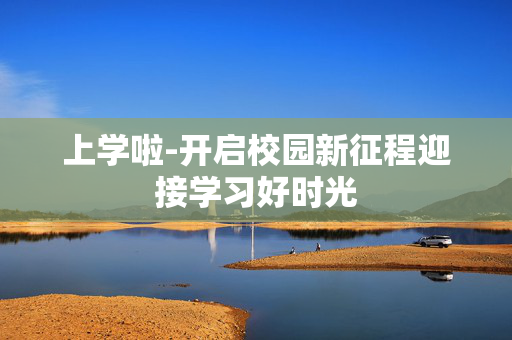 上学啦-开启校园新征程迎接学习好时光 上学啦-开启校园新征程迎接学习好时光