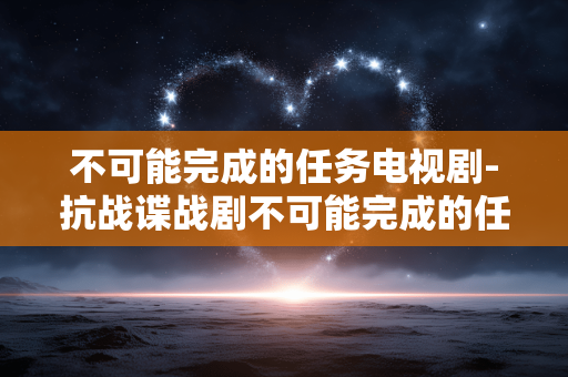 不可能完成的任务电视剧-抗战谍战剧不可能完成的任务精彩看点 不可能完成的任务电视剧-抗战谍战剧不可能完成的任务精彩看点