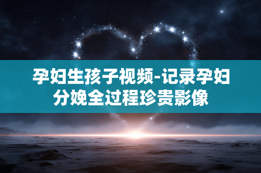 孕妇生孩子视频-记录孕妇分娩全过程珍贵影像