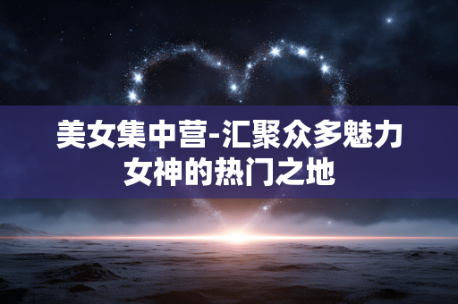美女集中营-汇聚众多魅力女神的热门之地 美女集中营-汇聚众多魅力女神的热门之地
