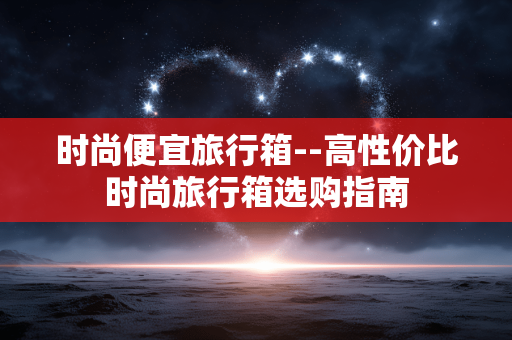 时尚便宜旅行箱--高性价比时尚旅行箱选购指南 时尚便宜旅行箱--高性价比时尚旅行箱选购指南