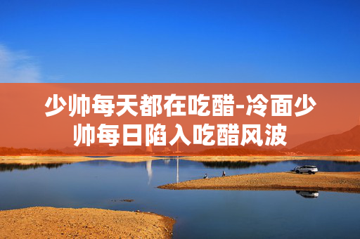 少帅每天都在吃醋-冷面少帅每日陷入吃醋风波 少帅每天都在吃醋-冷面少帅每日陷入吃醋风波