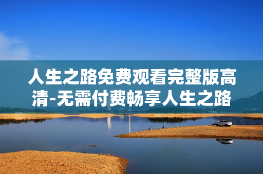 人生之路免费观看完整版高清-无需付费畅享人生之路全剧集高清资源