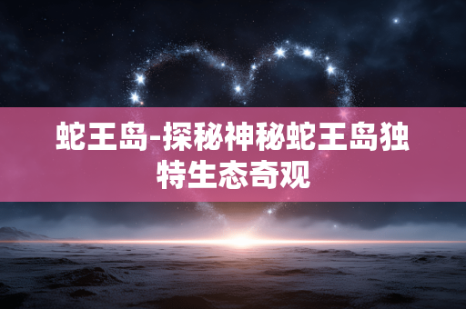 蛇王岛-探秘神秘蛇王岛独特生态奇观 蛇王岛-探秘神秘蛇王岛独特生态奇观