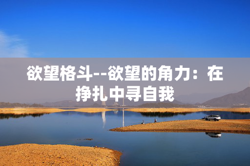 欲望格斗--欲望的角力:在挣扎中寻自我 欲望格斗--欲望的角力:在挣扎中寻自我