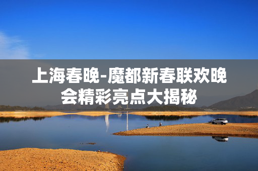 上海春晚-魔都新春联欢晚会精彩亮点大揭秘 上海春晚-魔都新春联欢晚会精彩亮点大揭秘