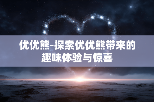 优优熊-探索优优熊带来的趣味体验与惊喜 优优熊-探索优优熊带来的趣味体验与惊喜