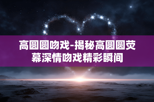 高圆圆吻戏-揭秘高圆圆荧幕深情吻戏精彩瞬间