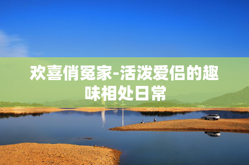 欢喜俏冤家-活泼爱侣的趣味相处日常 欢喜俏冤家-活泼爱侣的趣味相处日常