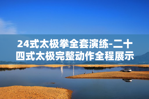 24式太极拳全套演练-二十四式太极完整动作全程展示 24式太极拳全套演练-二十四式太极完整动作全程展示