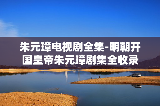 朱元璋电视剧全集-明朝开国皇帝朱元璋剧集全收录 朱元璋电视剧全集-明朝开国皇帝朱元璋剧集全收录