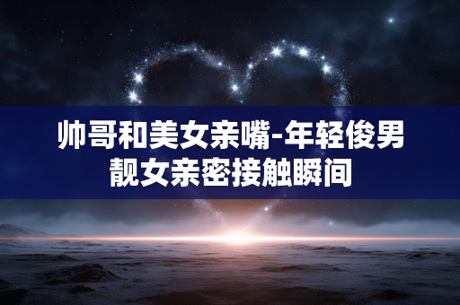 帅哥和美女亲嘴-年轻俊男靓女亲密接触瞬间 帅哥和美女亲嘴-年轻俊男靓女亲密接触瞬间