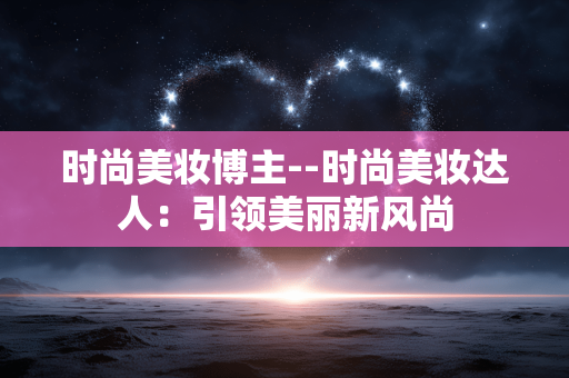 时尚美妆博主--时尚美妆达人：引领美丽新风尚