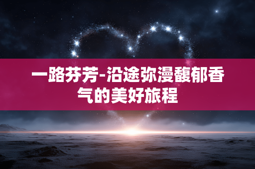一路芬芳-沿途弥漫馥郁香气的美好旅程 一路芬芳-沿途弥漫馥郁香气的美好旅程