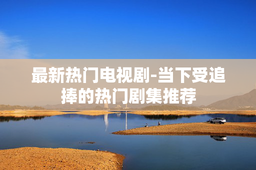 最新热门电视剧-当下受追捧的热门剧集推荐