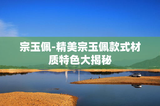 宗玉佩-精美宗玉佩款式材质特色大揭秘 宗玉佩-精美宗玉佩款式材质特色大揭秘